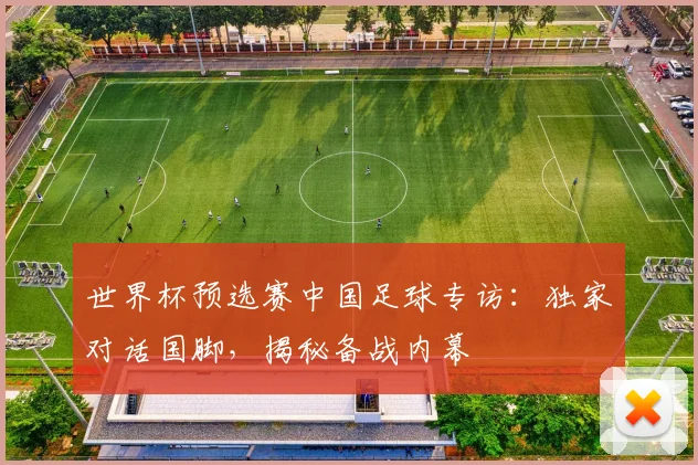 世界杯预选赛中国足球专访:独家对话国脚,揭秘备战内幕