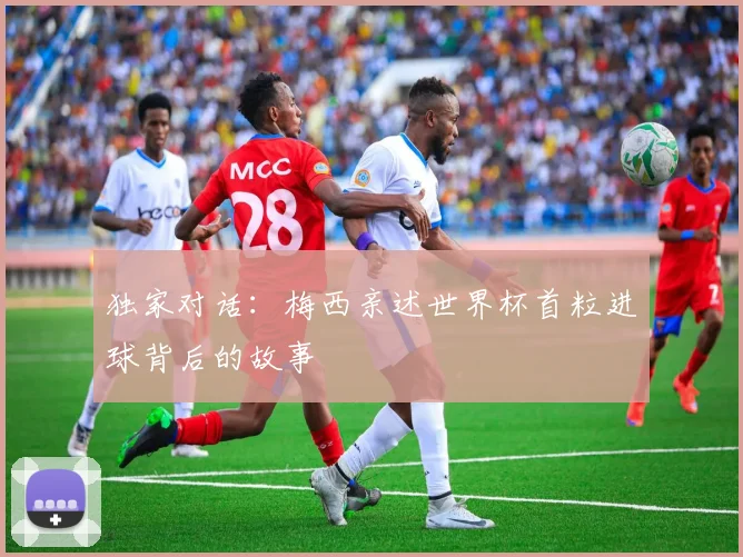 独家对话：梅西亲述世界杯首粒进球背后的故事