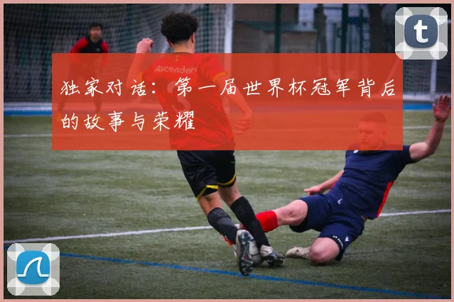 独家对话：第一届世界杯冠军背后的故事与荣耀