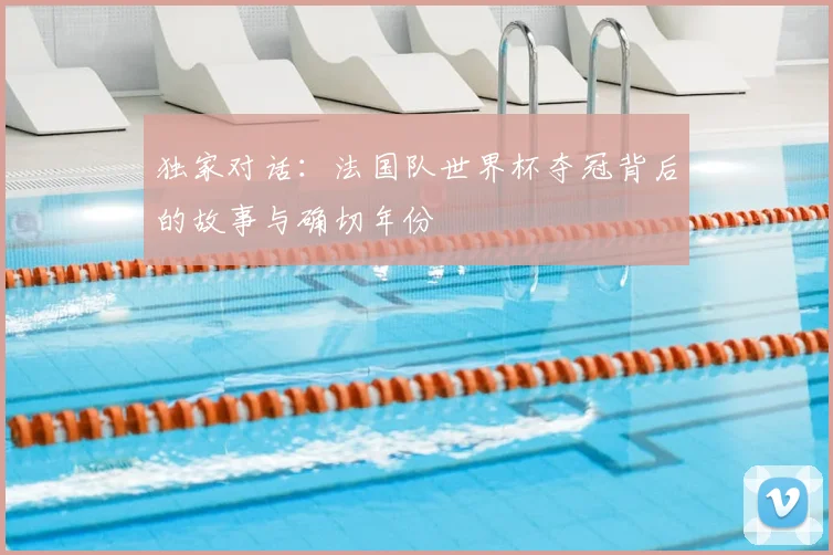 独家对话：法国队世界杯夺冠背后的故事与确切年份