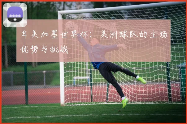 年美加墨世界杯：美洲球队的主场优势与挑战