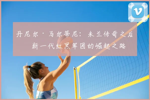 丹尼尔·马尔蒂尼：米兰传奇之后，新一代红黑军团的崛起之路