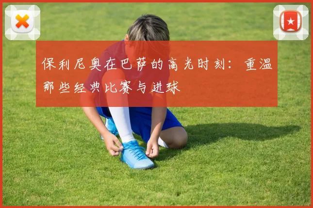 保利尼奥在巴萨的高光时刻：重温那些经典比赛与进球