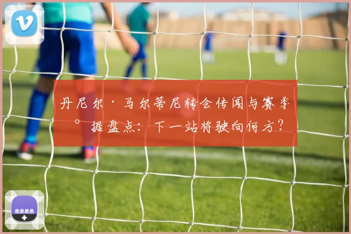 丹尼尔·马尔蒂尼转会传闻与赛季数据盘点：下一站将驶向何方？