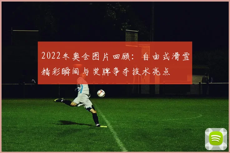 2022冬奥会图片回顾：自由式滑雪精彩瞬间与奖牌争夺技术亮点