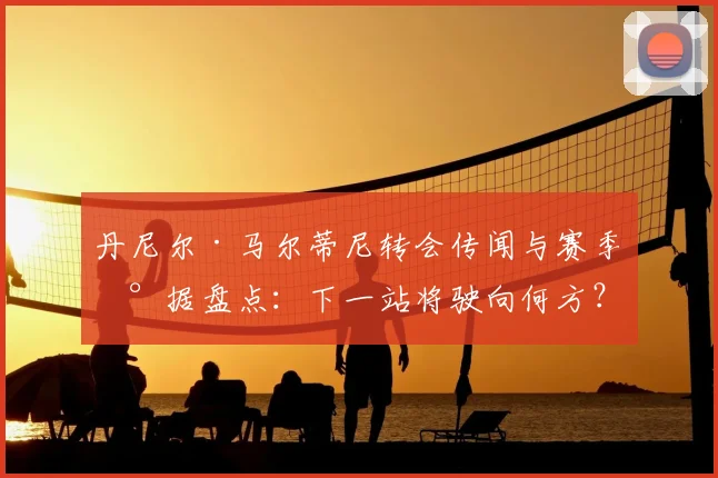 丹尼尔·马尔蒂尼转会传闻与赛季数据盘点：下一站将驶向何方？