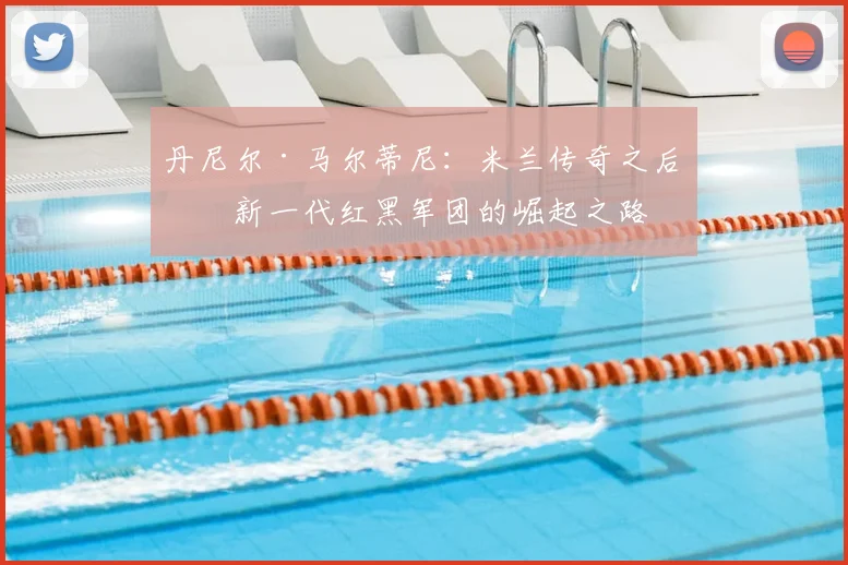 丹尼尔·马尔蒂尼：米兰传奇之后，新一代红黑军团的崛起之路