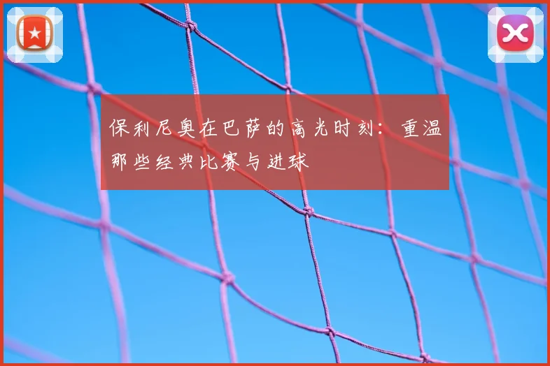 保利尼奥在巴萨的高光时刻：重温那些经典比赛与进球